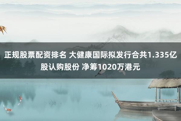 正规股票配资排名 大健康国际拟发行合共1.335亿股认购股份 净筹1020万港元