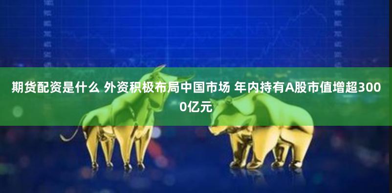 期货配资是什么 外资积极布局中国市场 年内持有A股市值增超3000亿元