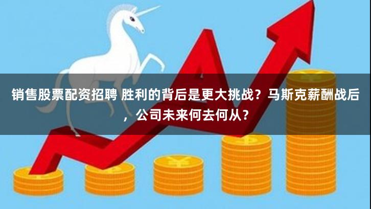 销售股票配资招聘 胜利的背后是更大挑战？马斯克薪酬战后，公司未来何去何从？