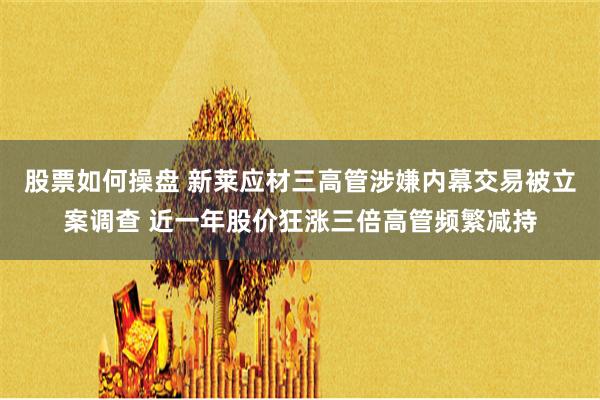 股票如何操盘 新莱应材三高管涉嫌内幕交易被立案调查 近一年股价狂涨三倍高管频繁减持