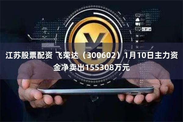 江苏股票配资 飞荣达（300602）1月10日主力资金净卖出155308万元