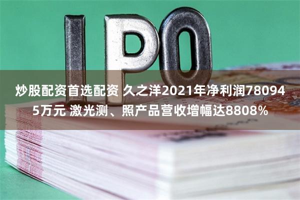 炒股配资首选配资 久之洋2021年净利润780945万元 激光测、照产品营收增幅达8808%