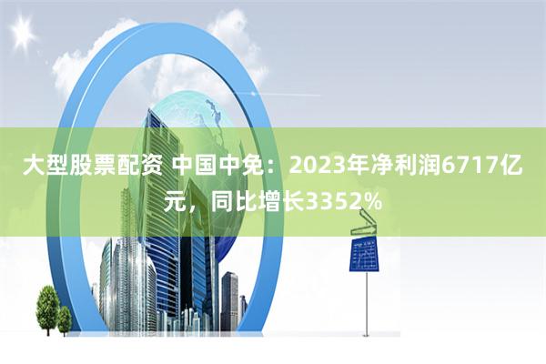 大型股票配资 中国中免：2023年净利润6717亿元，同比增长3352%