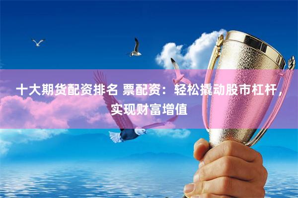 十大期货配资排名 票配资：轻松撬动股市杠杆，实现财富增值