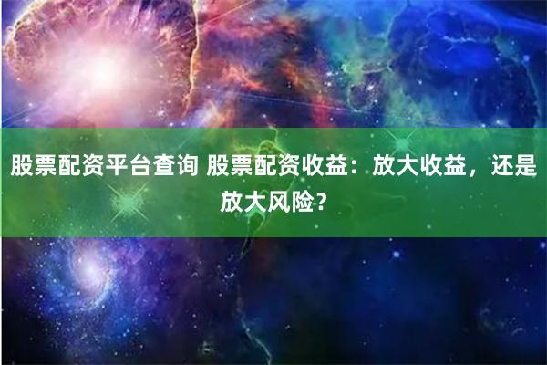 股票配资平台查询 股票配资收益：放大收益，还是放大风险？