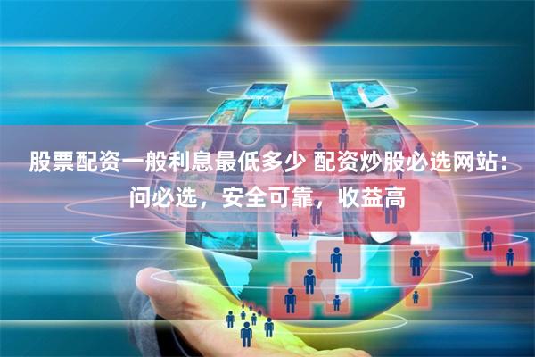 股票配资一般利息最低多少 配资炒股必选网站：问必选，安全可靠，收益高